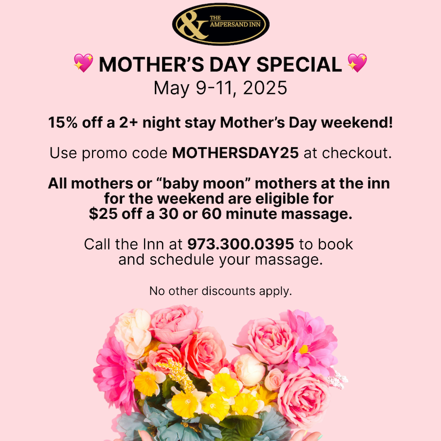 MOTHER'S DAY SPECIAL. May 9-11, 2025. 15% off a 2+ night stay Mother's Day weekend. Use promo code MOTHERSDAY25 at checkout. All mothers or "baby moon" mothers at the inn for the weekend are eligible for $25 off a 30 or 60 minute massage. Call the Inn at 973.300.0395 to book and schedule your massage. No other discounts apply.