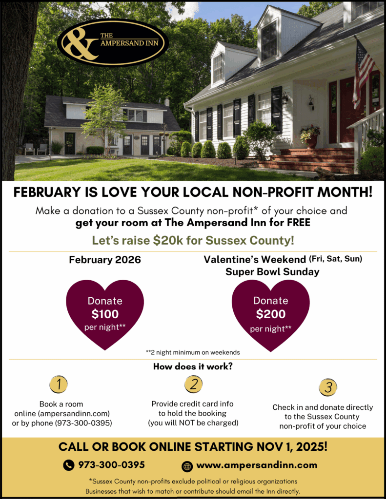 February is Love Your Local Non-Profit Month Make a donation to a Sussex County non-profit* of your choice and get your room at The Ampersand Inn for FREE. Let's raise $20k for Sussex County! February 2026: Donate $100/night. Valentine's Weekend (Fri, Sat, Sun) and Super Bowl Sunday: Donate $200/night. Two night minimum on weekends How does it work? 1. Book a room online (ampersandinn.com) or by phone (973-300-0395) 2. Provide credit card info to hold the bokoing (you will NOT be charged) 3. Check in and donate directly to the Sussex County non-profit of your choice Call or book online starting Nov 1, 2025! 973-300-0395 www.ampersandinn.com *Sussex County non-profits exclude religious or political organizations Businesses that wish to match or contribute should email the Inn directly.